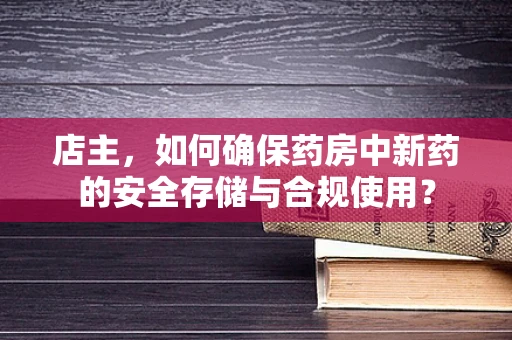 店主，如何确保药房中新药的安全存储与合规使用？