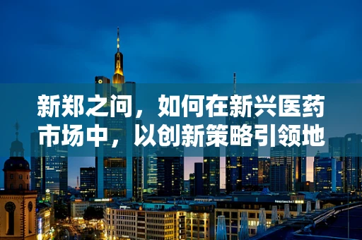 新郑之问，如何在新兴医药市场中，以创新策略引领地方医药产业升级？