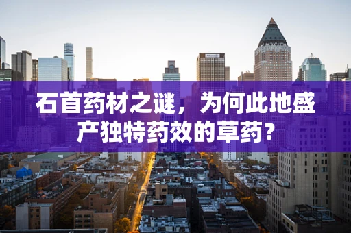 石首药材之谜，为何此地盛产独特药效的草药？