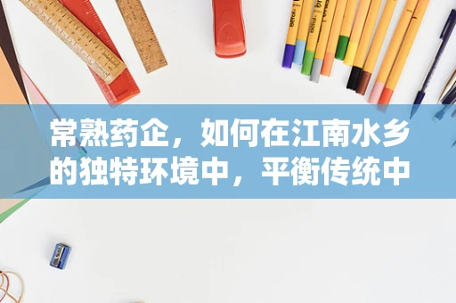 常熟药企，如何在江南水乡的独特环境中，平衡传统中药与现代制药技术的融合？