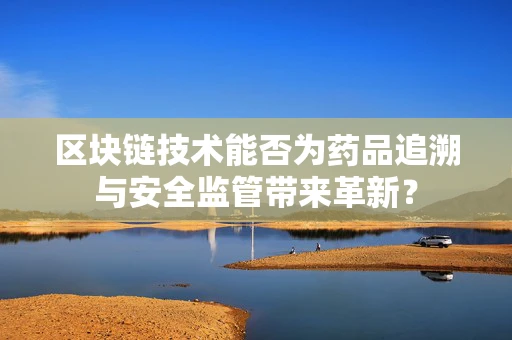 区块链技术能否为药品追溯与安全监管带来革新？