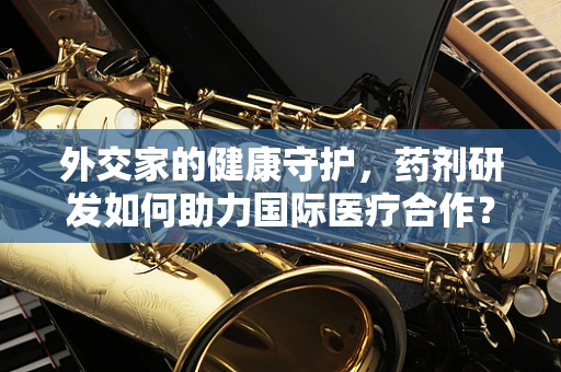 外交家的健康守护，药剂研发如何助力国际医疗合作？