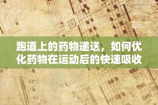 跑道上的药物递送，如何优化药物在运动后的快速吸收？