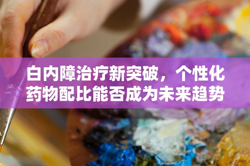白内障治疗新突破，个性化药物配比能否成为未来趋势？