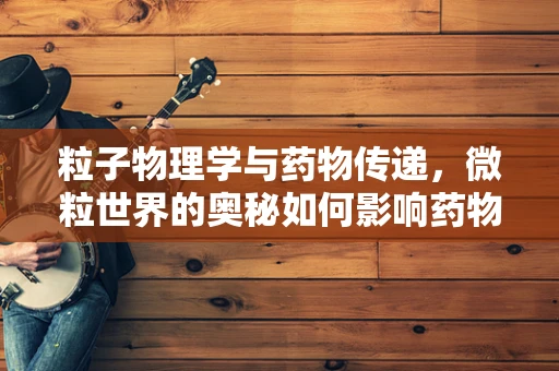 粒子物理学与药物传递，微粒世界的奥秘如何影响药物研发？
