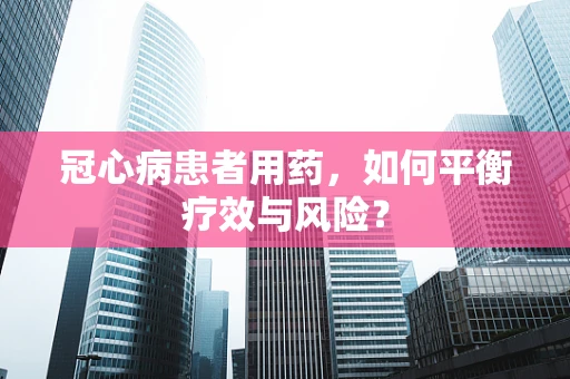 冠心病患者用药，如何平衡疗效与风险？