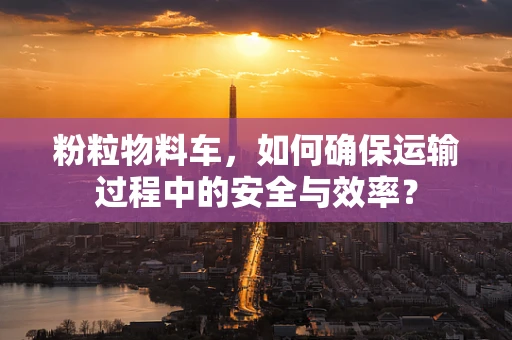 粉粒物料车，如何确保运输过程中的安全与效率？