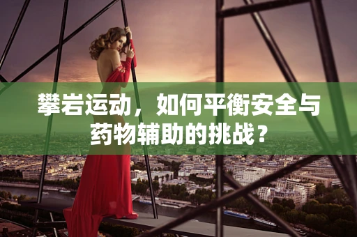 攀岩运动，如何平衡安全与药物辅助的挑战？