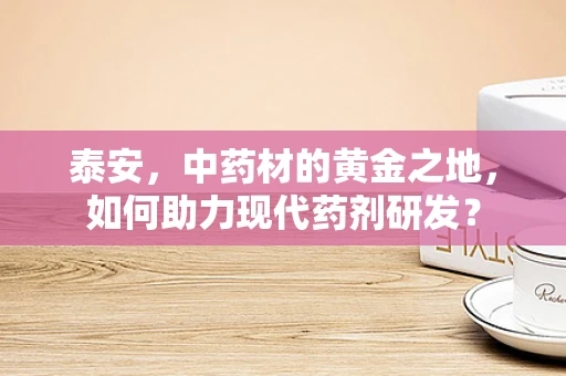 泰安，中药材的黄金之地，如何助力现代药剂研发？