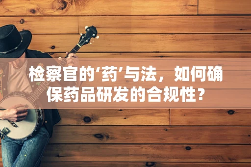 检察官的‘药’与法，如何确保药品研发的合规性？