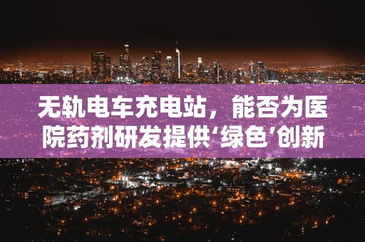 无轨电车充电站，能否为医院药剂研发提供‘绿色’创新思路？