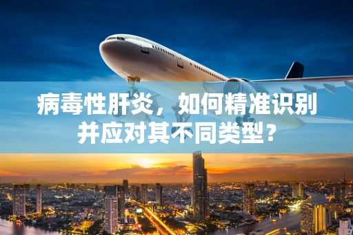 病毒性肝炎，如何精准识别并应对其不同类型？