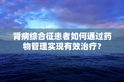 肾病综合征患者如何通过药物管理实现有效治疗？