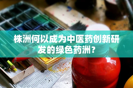 株洲何以成为中医药创新研发的绿色药洲？