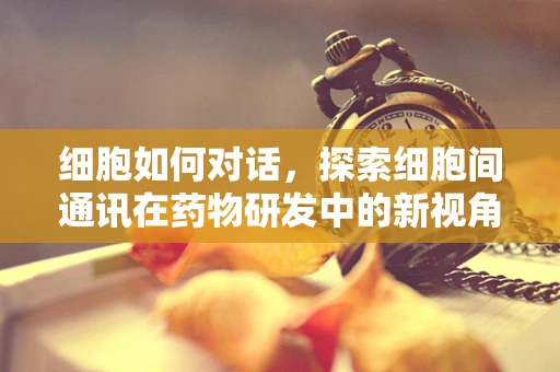 细胞如何对话，探索细胞间通讯在药物研发中的新视角
