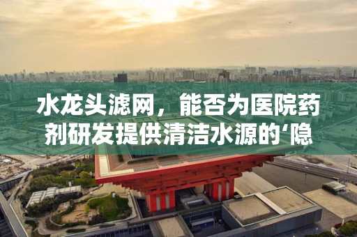 水龙头滤网，能否为医院药剂研发提供清洁水源的‘隐形守护者’？