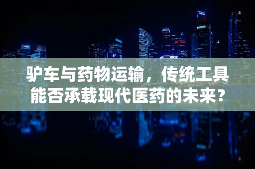驴车与药物运输，传统工具能否承载现代医药的未来？