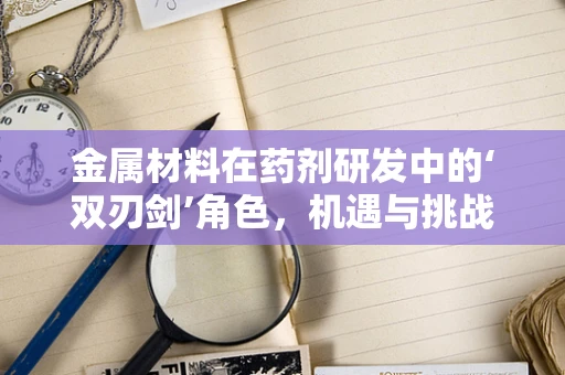 金属材料在药剂研发中的‘双刃剑’角色，机遇与挑战并存？