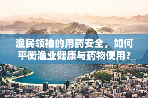 渔民领袖的用药安全，如何平衡渔业健康与药物使用？