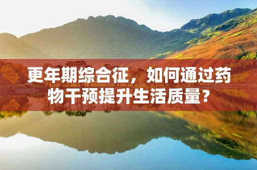 更年期综合征，如何通过药物干预提升生活质量？