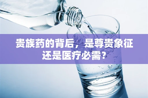 贵族药的背后，是尊贵象征还是医疗必需？