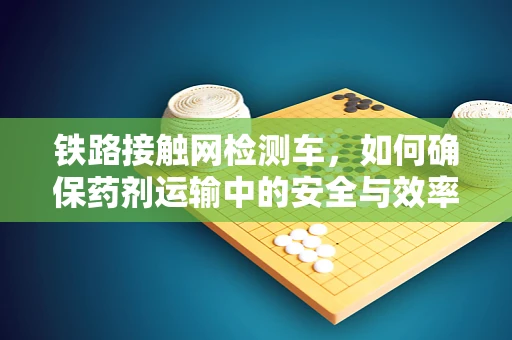 铁路接触网检测车，如何确保药剂运输中的安全与效率？