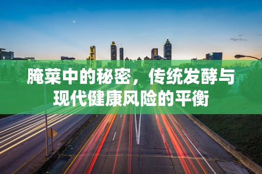 腌菜中的秘密，传统发酵与现代健康风险的平衡