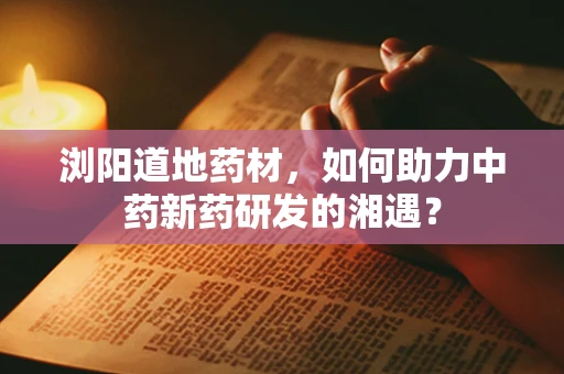 浏阳道地药材，如何助力中药新药研发的湘遇？