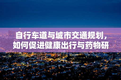 自行车道与城市交通规划，如何促进健康出行与药物研发的绿色理念？
