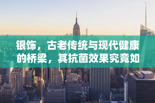 银饰，古老传统与现代健康的桥梁，其抗菌效果究竟如何？