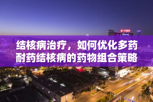 结核病治疗，如何优化多药耐药结核病的药物组合策略？