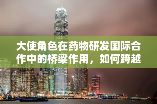 大使角色在药物研发国际合作中的桥梁作用，如何跨越文化与知识的鸿沟？