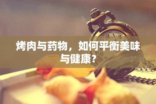 烤肉与药物，如何平衡美味与健康？