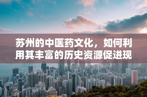 苏州的中医药文化，如何利用其丰富的历史资源促进现代药剂研发？