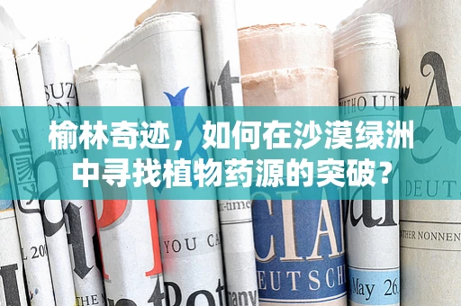 榆林奇迹，如何在沙漠绿洲中寻找植物药源的突破？