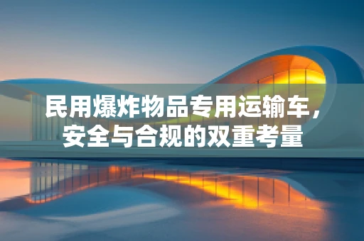 民用爆炸物品专用运输车，安全与合规的双重考量