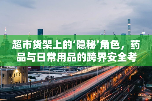 超市货架上的‘隐秘’角色，药品与日常用品的跨界安全考量