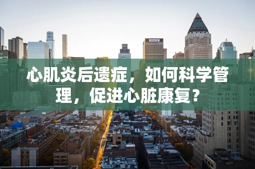 心肌炎后遗症，如何科学管理，促进心脏康复？