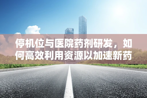 停机位与医院药剂研发，如何高效利用资源以加速新药上市？