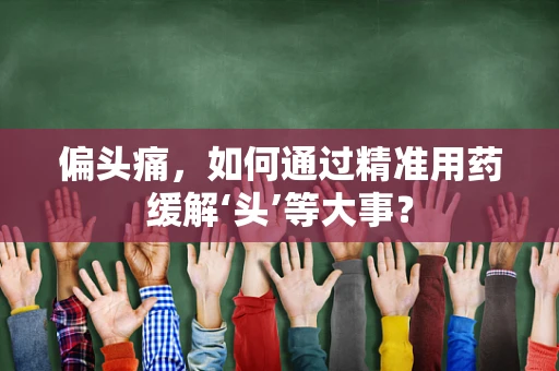 偏头痛，如何通过精准用药缓解‘头’等大事？