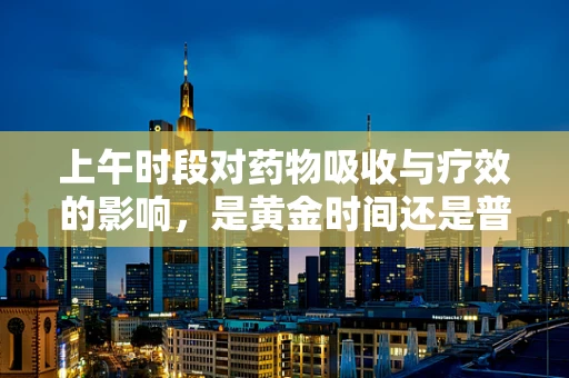 上午时段对药物吸收与疗效的影响，是黄金时间还是普通时刻？