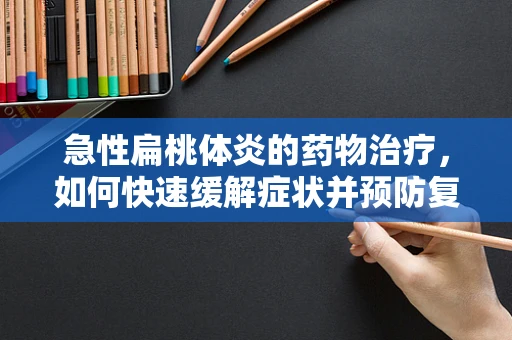 急性扁桃体炎的药物治疗，如何快速缓解症状并预防复发？
