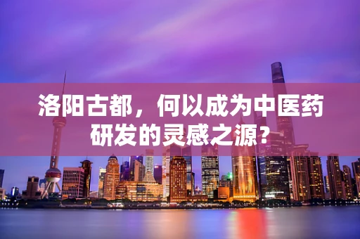 洛阳古都，何以成为中医药研发的灵感之源？