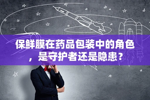 保鲜膜在药品包装中的角色，是守护者还是隐患？