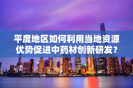平度地区如何利用当地资源优势促进中药材创新研发？
