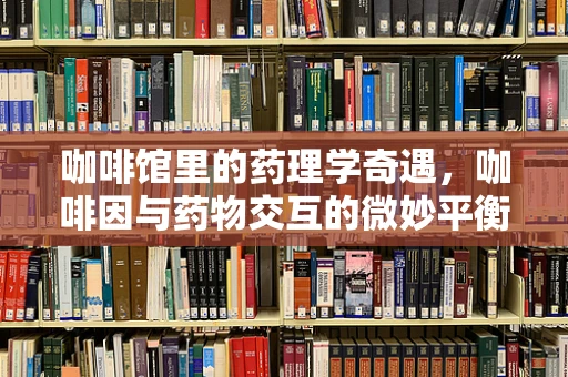 咖啡馆里的药理学奇遇，咖啡因与药物交互的微妙平衡