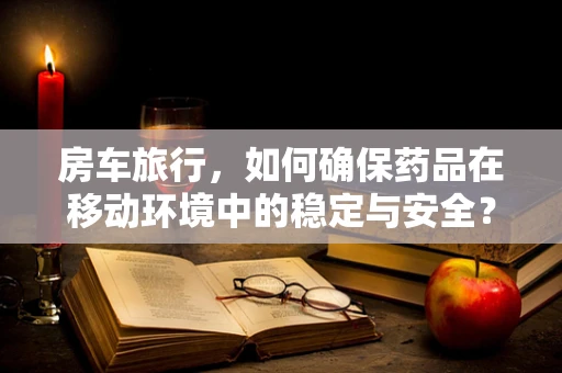 房车旅行，如何确保药品在移动环境中的稳定与安全？