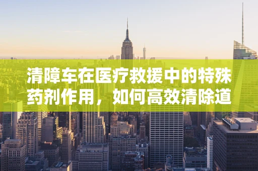 清障车在医疗救援中的特殊药剂作用，如何高效清除道路医疗障碍？