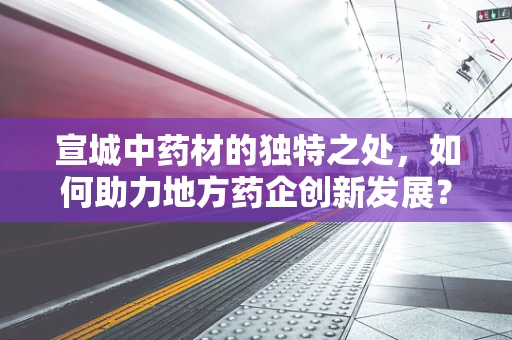 宣城中药材的独特之处，如何助力地方药企创新发展？