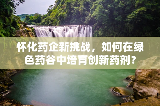 怀化药企新挑战，如何在绿色药谷中培育创新药剂？
